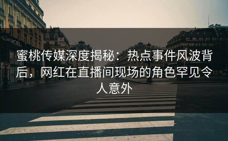 蜜桃传媒深度揭秘：热点事件风波背后，网红在直播间现场的角色罕见令人意外