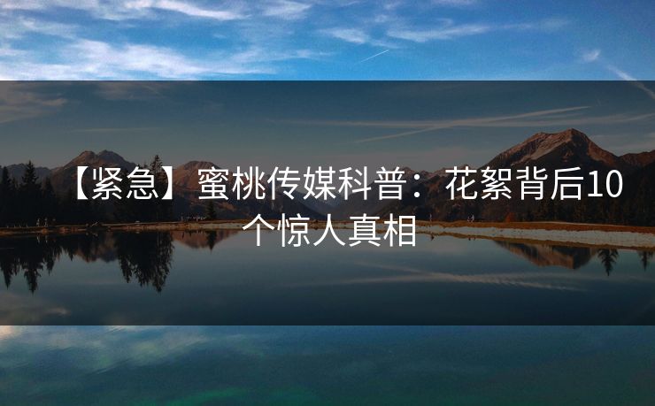 【紧急】蜜桃传媒科普：花絮背后10个惊人真相