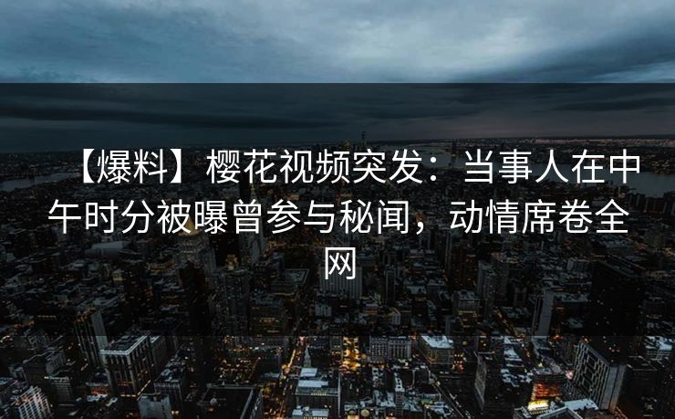 【爆料】樱花视频突发：当事人在中午时分被曝曾参与秘闻，动情席卷全网