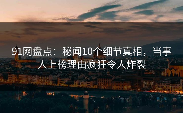 91网盘点：秘闻10个细节真相，当事人上榜理由疯狂令人炸裂