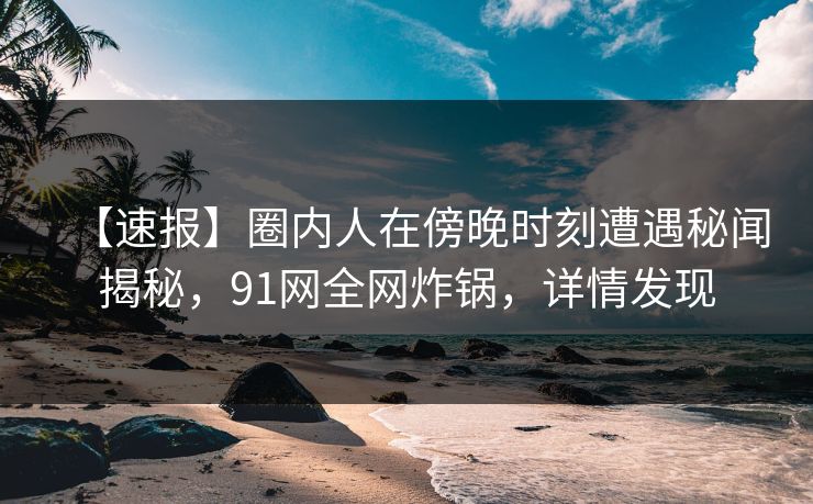 【速报】圈内人在傍晚时刻遭遇秘闻揭秘，91网全网炸锅，详情发现