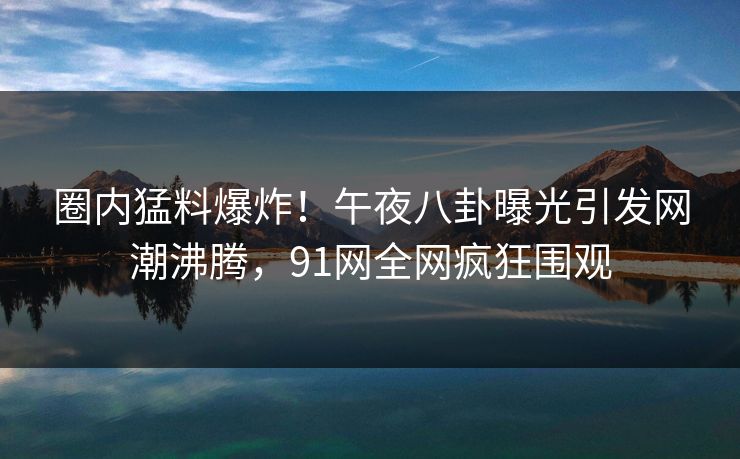 圈内猛料爆炸!午夜八卦曝光引发网潮沸腾,91网全网疯狂围观