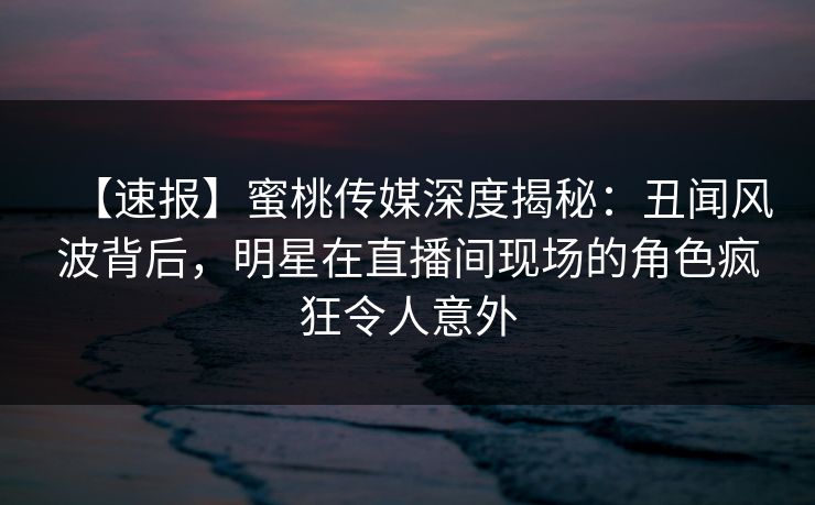 【速报】蜜桃传媒深度揭秘：丑闻风波背后，明星在直播间现场的角色疯狂令人意外