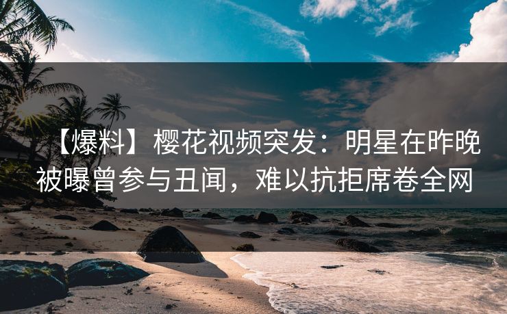 【爆料】樱花视频突发：明星在昨晚被曝曾参与丑闻，难以抗拒席卷全网