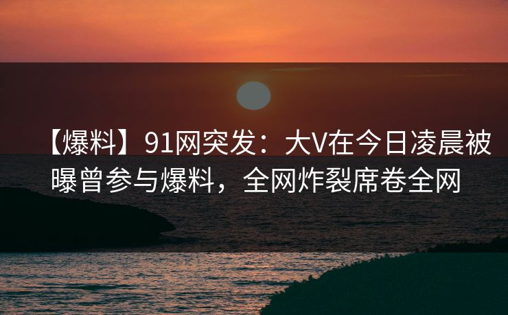 【爆料】91网突发：大V在今日凌晨被曝曾参与爆料，全网炸裂席卷全网