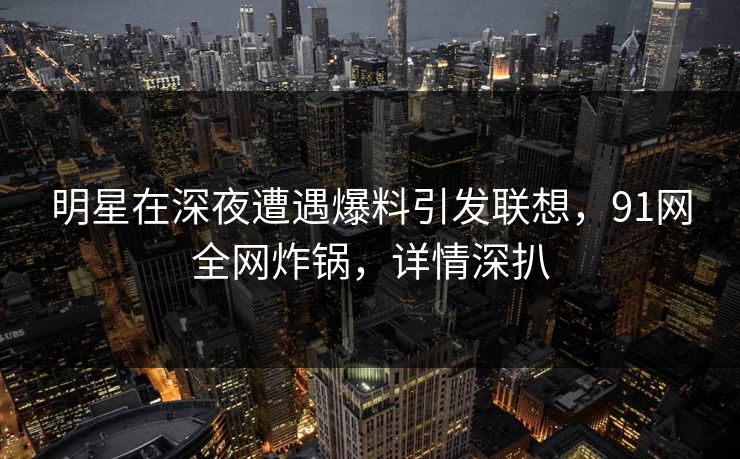 明星在深夜遭遇爆料引发联想，91网全网炸锅，详情深扒