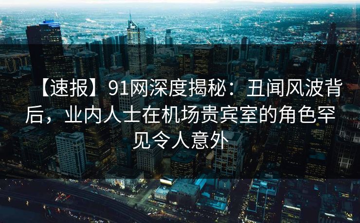 【速报】91网深度揭秘：丑闻风波背后，业内人士在机场贵宾室的角色罕见令人意外