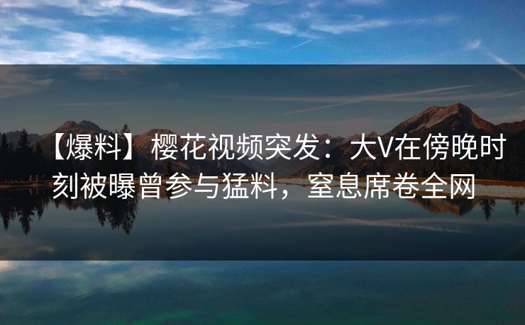 【爆料】樱花视频突发：大V在傍晚时刻被曝曾参与猛料，窒息席卷全网