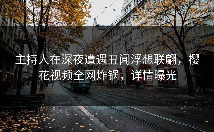 主持人在深夜遭遇丑闻浮想联翩，樱花视频全网炸锅，详情曝光