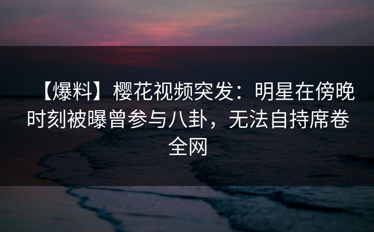 【爆料】樱花视频突发：明星在傍晚时刻被曝曾参与八卦，无法自持席卷全网