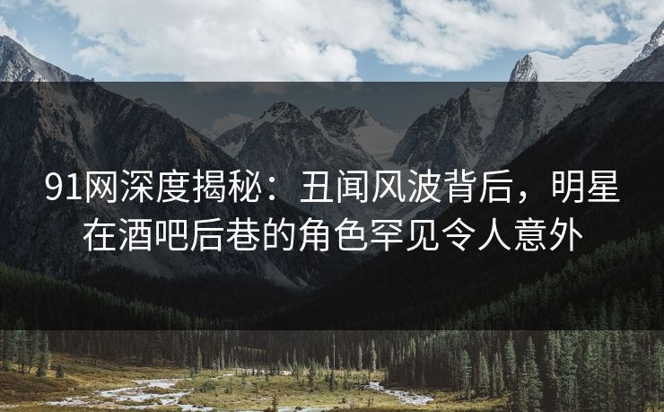91网深度揭秘：丑闻风波背后，明星在酒吧后巷的角色罕见令人意外