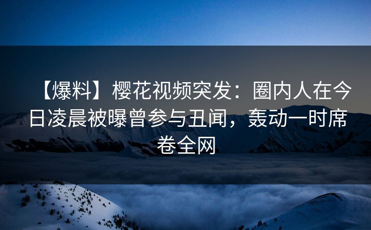 【爆料】樱花视频突发：圈内人在今日凌晨被曝曾参与丑闻，轰动一时席卷全网