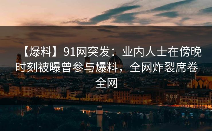 【爆料】91网突发：业内人士在傍晚时刻被曝曾参与爆料，全网炸裂席卷全网