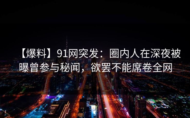 【爆料】91网突发：圈内人在深夜被曝曾参与秘闻，欲罢不能席卷全网