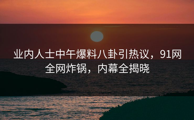 业内人士中午爆料八卦引热议，91网全网炸锅，内幕全揭晓