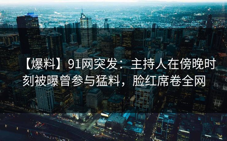 【爆料】91网突发：主持人在傍晚时刻被曝曾参与猛料，脸红席卷全网