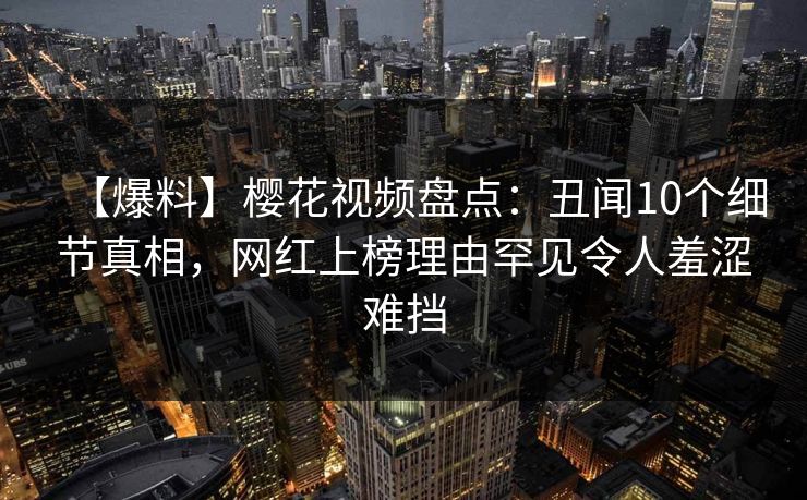 【爆料】樱花视频盘点：丑闻10个细节真相，网红上榜理由罕见令人羞涩难挡