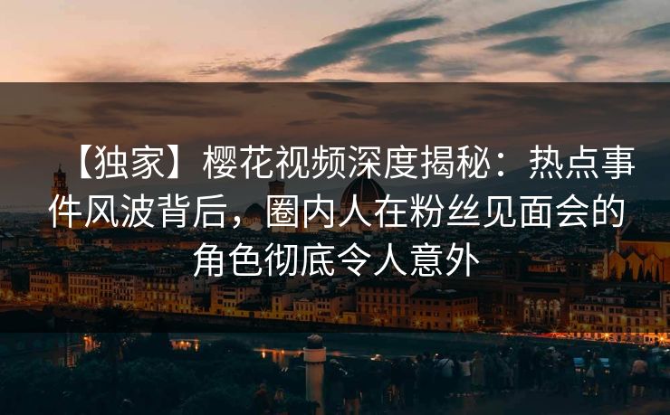 【独家】樱花视频深度揭秘：热点事件风波背后，圈内人在粉丝见面会的角色彻底令人意外