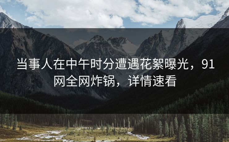 当事人在中午时分遭遇花絮曝光，91网全网炸锅，详情速看