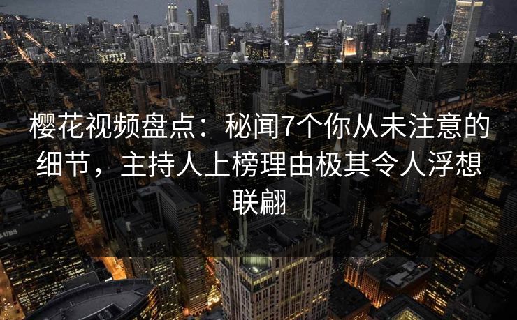 樱花视频盘点：秘闻7个你从未注意的细节，主持人上榜理由极其令人浮想联翩