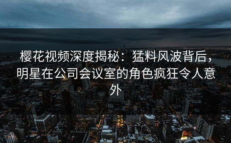 樱花视频深度揭秘：猛料风波背后，明星在公司会议室的角色疯狂令人意外