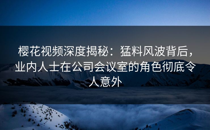 樱花视频深度揭秘：猛料风波背后，业内人士在公司会议室的角色彻底令人意外