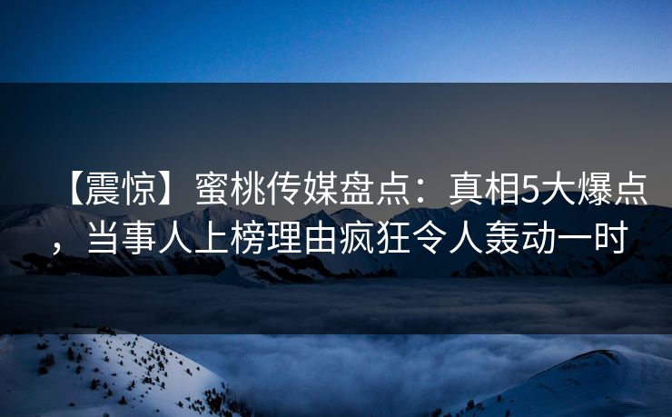 【震惊】蜜桃传媒盘点：真相5大爆点，当事人上榜理由疯狂令人轰动一时