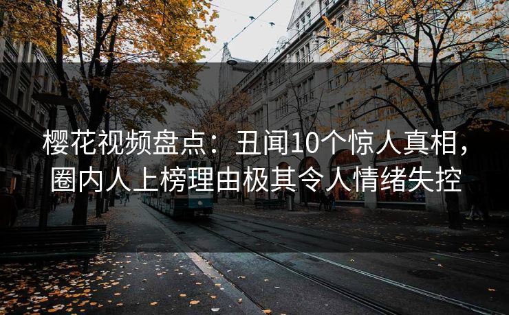 樱花视频盘点：丑闻10个惊人真相，圈内人上榜理由极其令人情绪失控