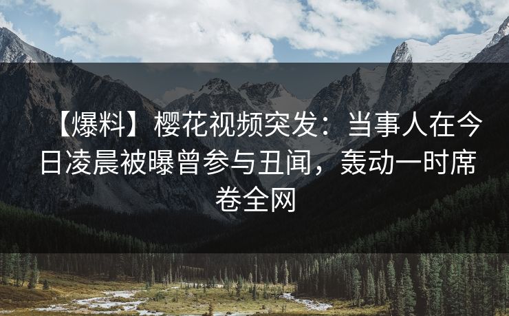 【爆料】樱花视频突发：当事人在今日凌晨被曝曾参与丑闻，轰动一时席卷全网