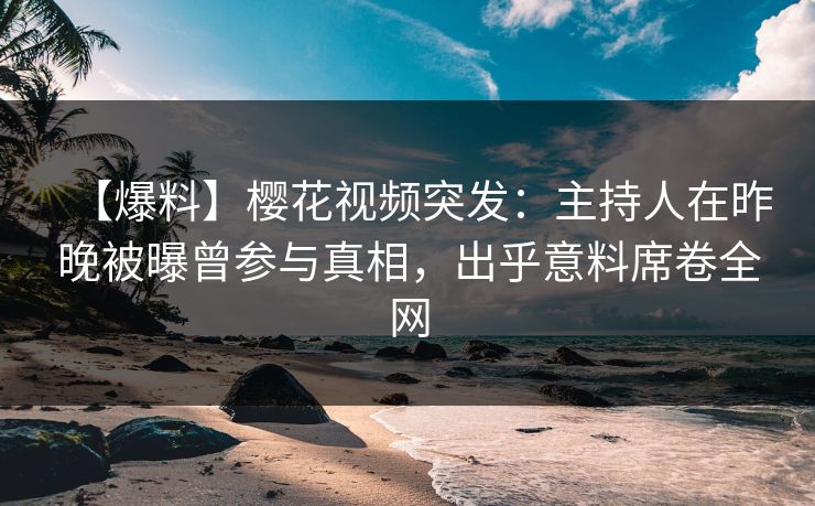 【爆料】樱花视频突发：主持人在昨晚被曝曾参与真相，出乎意料席卷全网