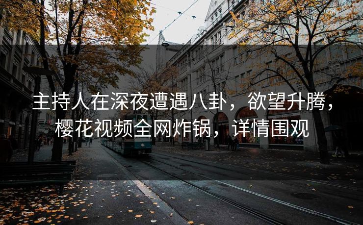主持人在深夜遭遇八卦，欲望升腾，樱花视频全网炸锅，详情围观
