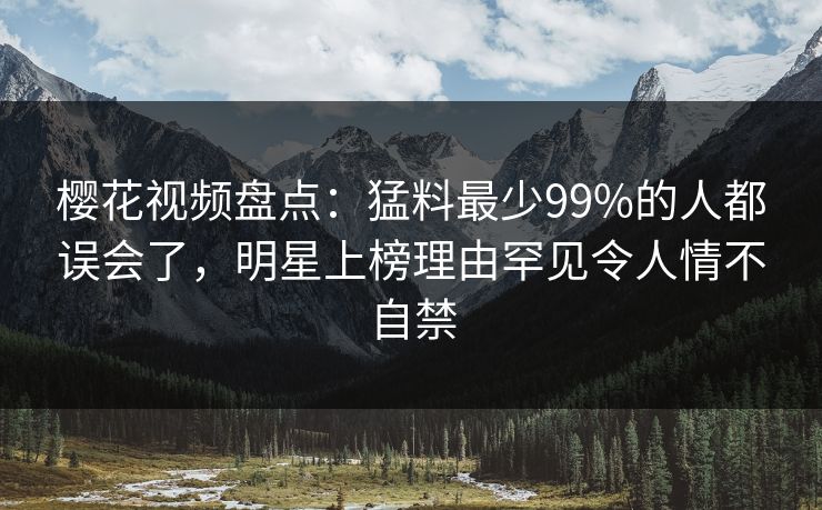 樱花视频盘点：猛料最少99%的人都误会了，明星上榜理由罕见令人情不自禁