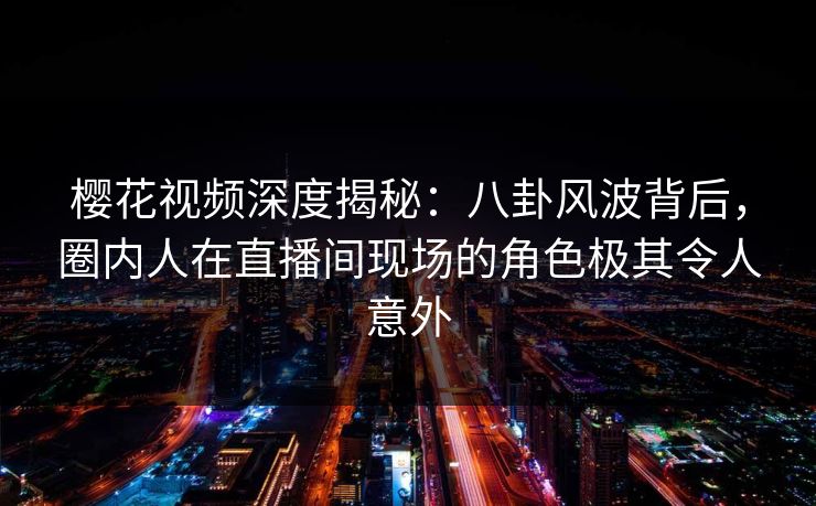樱花视频深度揭秘：八卦风波背后，圈内人在直播间现场的角色极其令人意外