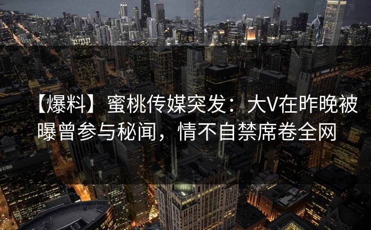 【爆料】蜜桃传媒突发：大V在昨晚被曝曾参与秘闻，情不自禁席卷全网