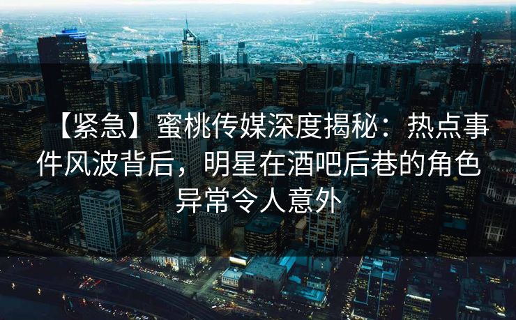 【紧急】蜜桃传媒深度揭秘：热点事件风波背后，明星在酒吧后巷的角色异常令人意外