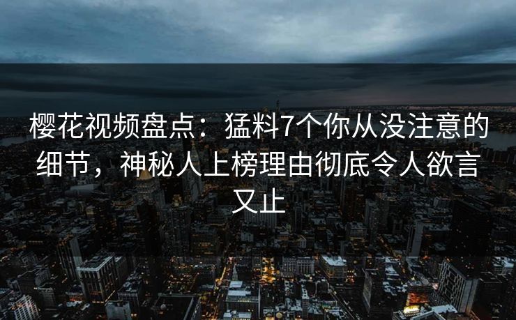 樱花视频盘点：猛料7个你从没注意的细节，神秘人上榜理由彻底令人欲言又止