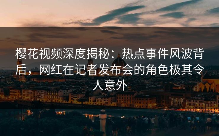 樱花视频深度揭秘：热点事件风波背后，网红在记者发布会的角色极其令人意外