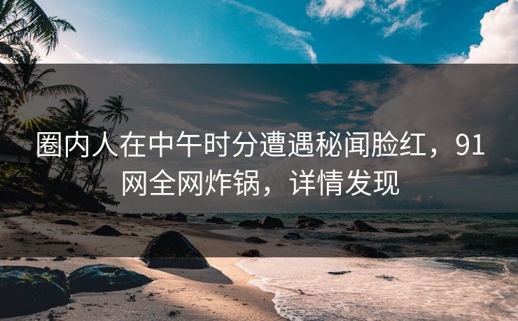 圈内人在中午时分遭遇秘闻脸红，91网全网炸锅，详情发现