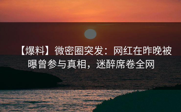 【爆料】微密圈突发：网红在昨晚被曝曾参与真相，迷醉席卷全网