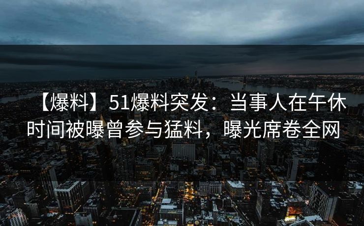 【爆料】51爆料突发：当事人在午休时间被曝曾参与猛料，曝光席卷全网