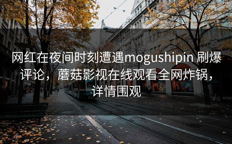 网红在夜间时刻遭遇mogushipin 刷爆评论，蘑菇影视在线观看全网炸锅，详情围观