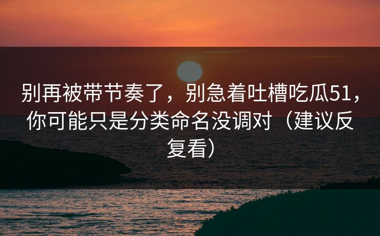 别再被带节奏了，别急着吐槽吃瓜51，你可能只是分类命名没调对（建议反复看）