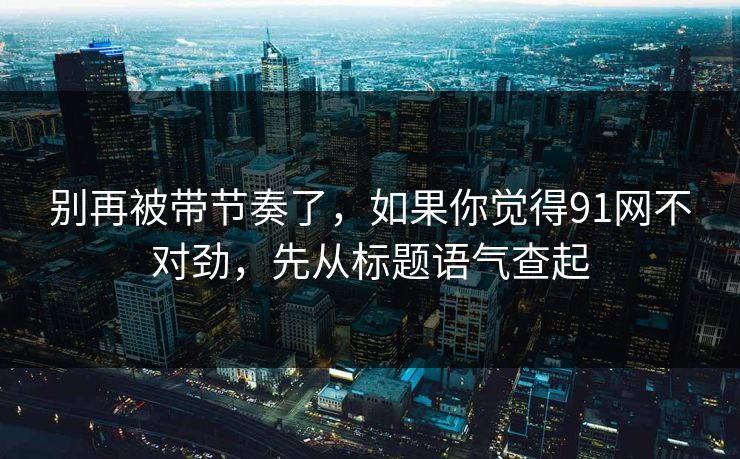 别再被带节奏了，如果你觉得91网不对劲，先从标题语气查起