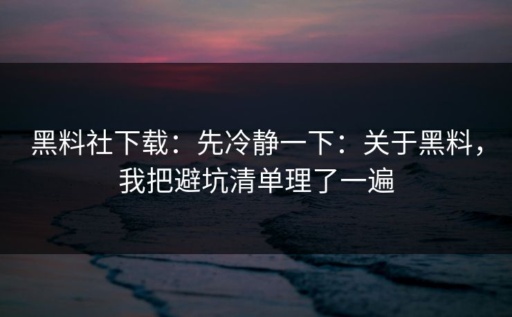 黑料社下载：先冷静一下：关于黑料，我把避坑清单理了一遍