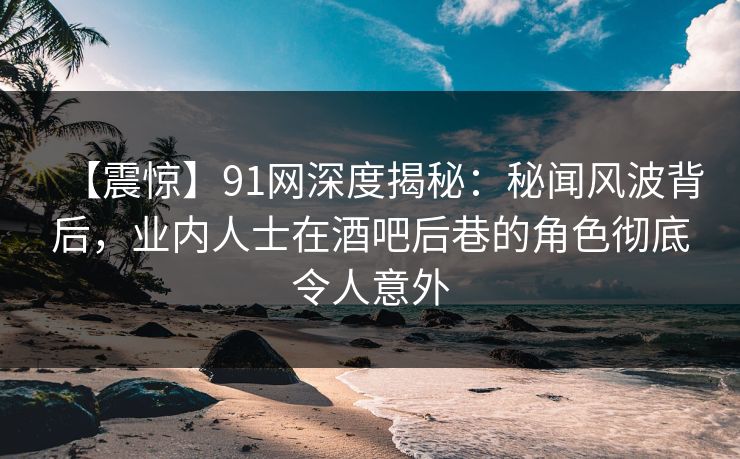 【震惊】91网深度揭秘：秘闻风波背后，业内人士在酒吧后巷的角色彻底令人意外