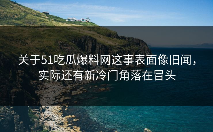 关于51吃瓜爆料网这事表面像旧闻，实际还有新冷门角落在冒头