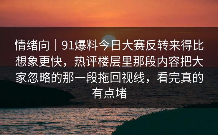 情绪向｜91爆料今日大赛反转来得比想象更快，热评楼层里那段内容把大家忽略的那一段拖回视线，看完真的有点堵