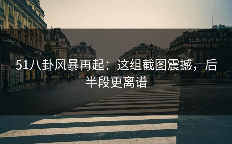 51八卦风暴再起：这组截图震撼，后半段更离谱