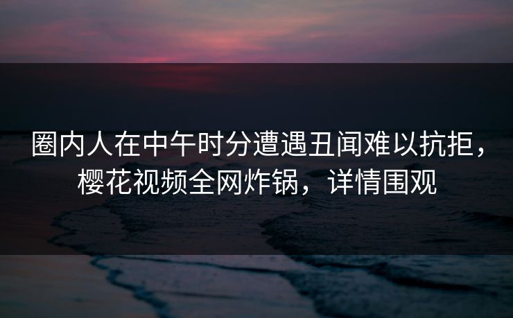 圈内人在中午时分遭遇丑闻难以抗拒，樱花视频全网炸锅，详情围观