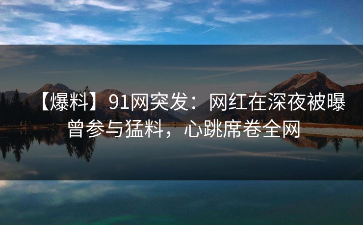 【爆料】91网突发：网红在深夜被曝曾参与猛料，心跳席卷全网